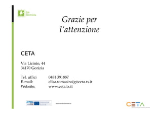 Grazie per 
l’attenzione 
CETA 
Via Licinio, 44 
34170 Gorizia 
Tel. uffici 0481 391887 
E‐mail: elisa.tomasinsig@ceta.ts.it 
Website: www.ceta.ts.it 
 
