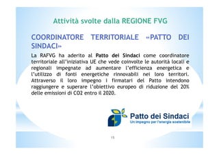 Attività svolte dalla REGIONE FVG 
COORDINATORE TERRITORIALE «PATTO DEI 
SINDACI» 
La RAFVG ha aderito al Patto dei Sindaci come coordinatore 
territoriale all’iniziativa UE che vede coinvolte le autorità locali e 
regionali impegnate ad aumentare l’efficienza energetica e 
l’utilizzo di fonti energetiche rinnovabili nei loro territori. 
Attraverso il loro impegno i firmatari del Patto intendono 
raggiungere e superare l’obiettivo europeo di riduzione del 20% 
delle emissioni di CO2 entro il 2020. 
15 
 