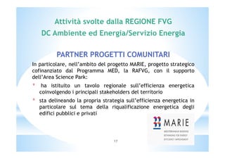 Attività svolte dalla REGIONE FVG 
DC Ambiente ed Energia/Servizio Energia 
PARTNER PROGETTI COMUNITARI 
In particolare, nell’ambito del progetto MARIE, progetto strategico 
cofinanziato dal Programma MED, la RAFVG, con il supporto 
dell’Area Science Park: 
* ha istituito un tavolo regionale sull’efficienza energetica 
coinvolgendo i principali stakeholders del territorio 
* sta delineando la propria strategia sull’efficienza energetica in 
particolare sul tema della riqualificazione energetica degli 
edifici pubblici e privati 
17 
 