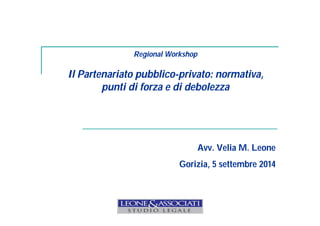 Regional Workshop 
Il Partenariato pubblico-privato: normativa, 
punti di forza e di debolezza 
Avv. Velia M. Leone 
Gorizia, 5 settembre 2014 
 