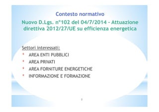Contesto normativo 
Nuovo D.Lgs. n°102 del 04/7/2014 – Attuazione 
direttiva 2012/27/UE su efficienza energetica 
Settori interessati: 
* AREA ENTI PUBBLICI 
* AREA PRIVATI 
* AREA FORNITURE ENERGETICHE 
* INFORMAZIONE E FORMAZIONE 
2 
 