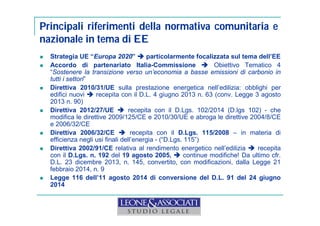 Principali riferimenti della normativa comunitaria e 
nazionale in tema di EE 
 Strategia UE “Europa 2020”  particolarmente focalizzata sul tema dell’EE 
 Accordo di partenariato Italia-Commissione  Obiettivo Tematico 4 
“Sostenere la transizione verso un’economia a basse emissioni di carbonio in 
tutti i settori” 
 Direttiva 2010/31/UE sulla prestazione energetica nell’edilizia: obblighi per 
edifici nuovi  recepita con il D.L. 4 giugno 2013 n. 63 (conv. Legge 3 agosto 
2013 n. 90) 
 Direttiva 2012/27/UE  recepita con il D.Lgs. 102/2014 (D.lgs 102) - che 
modifica le direttive 2009/125/CE e 2010/30/UE e abroga le direttive 2004/8/CE 
e 2006/32/CE 
 Direttiva 2006/32/CE  recepita con il D.Lgs. 115/2008 – in materia di 
efficienza negli usi finali dell’energia - (“D.Lgs. 115”) 
 Direttiva 2002/91/CE relativa al rendimento energetico nell’edilizia  recepita 
con il D.Lgs. n. 192 del 19 agosto 2005,  continue modifiche! Da ultimo cfr. 
D.L. 23 dicembre 2013, n. 145, convertito, con modificazioni, dalla Legge 21 
febbraio 2014, n. 9 
 Legge 116 dell’11 agosto 2014 di conversione del D.L. 91 del 24 giugno 
2014 
 