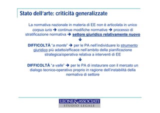 Stato dell’arte: criticità generalizzate 
La normativa nazionale in materia di EE non è articolata in unico 
corpus iuris  continue modifiche normative  processo di 
stratificazione normativa  settore giuridico relativamente nuovo 
 
DIFFICOLTÀ “a monte”  per le PA nell’individuare lo strumento 
giuridico più adatto/efficace nell’ambito della pianificazione 
strategica/operativa relativa a interventi di EE 
 
DIFFICOLTÀ “a valle”  per le PA di instaurare con il mercato un 
dialogo tecnico-operativo proprio in ragione dell’instabilità della 
normativa di settore 
 