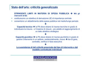 Stato dell’arte: criticità generalizzate 
STRINGENTI LIMITI IN MATERIA DI SPESA PUBBLICA  MA gli 
interventi di EE: 
 costituiscono un obiettivo di derivazione UE di importanza centrale 
 consentono un abbattimento della spesa pubblica nel medio/lungo periodo 
 
Capacità tecnica  la PA deve dotarsi di risorse tecniche in grado di 
individuare la misura - o l’insieme di misure - più adatte al raggiungimento di 
un dato obiettivo strategico 
 
Capacità giuridica  la PA deve dotarsi di risorse giuridiche in grado di 
gestire l’intervento in un settore, sostanzialmente, nuovo  lex di gara, 
contratto, verifica in fase esecutiva 
 
La sussistenza di tali criticità prescinde dal tipo di intervento e dal 
modello contrattuale individuati 
 