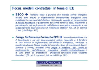 Focus: modelli contrattuali in tema di EE 
 ESCO  “persona fisica o giuridica che fornisce servizi energetici 
ovvero altre misure di miglioramento dell’efficienza energetica nelle 
installazioni o nei locali dell'utente e, ciò facendo, accetta un certo margine 
di rischio finanziario. Il pagamento dei servizi forniti si basa, totalmente o 
parzialmente, sul miglioramento dell’efficienza energetica conseguito e sul 
raggiungimento degli altri criteri di rendimento stabiliti.” (Cfr. art. 2, comma 
1, lett. i) del D.Lgs. 115) 
 Energy Performance Contract o EPC “accordo contrattuale tra 
il beneficiario o chi per esso esercita il potere negoziale e il fornitore 
di una misura di miglioramento dell'efficienza energetica, verificata e 
monitorata durante l'intera durata del contratto, dove gli investimenti (lavori, 
forniture o servizi) realizzati sono pagati in funzione del livello di 
miglioramento dell'efficienza energetica stabilito contrattualmente o 
di altri criteri di prestazione energetica concordati, quali i risparmi 
finanziari.” (Cfr. art. 2, comma 1, lett. n) del D.Lgs. 102) 
 