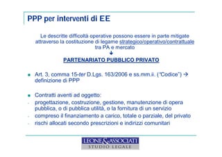 PPP per interventi di EE 
Le descritte difficoltà operative possono essere in parte mitigate 
attraverso la costituzione di legame strategico/operativo/contrattuale 
tra PA e mercato 
 
PARTENARIATO PUBBLICO PRIVATO 
 Art. 3, comma 15-ter D.Lgs. 163/2006 e ss.mm.ii. (“Codice”)  
definizione di PPP 
 Contratti aventi ad oggetto: 
- progettazione, costruzione, gestione, manutenzione di opera 
pubblica, o di pubblica utilità, o la fornitura di un servizio 
- compreso il finanziamento a carico, totale o parziale, del privato 
- rischi allocati secondo prescrizioni e indirizzi comunitari 
 