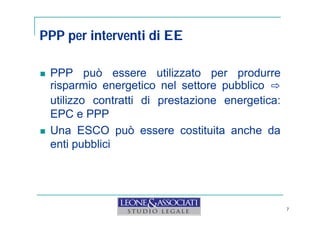 PPP per interventi di EE 
 PPP può essere utilizzato per produrre 
risparmio energetico nel settore pubblico ⇨ 
utilizzo contratti di prestazione energetica: 
EPC e PPP 
 Una ESCO può essere costituita anche da 
enti pubblici 
7 
 