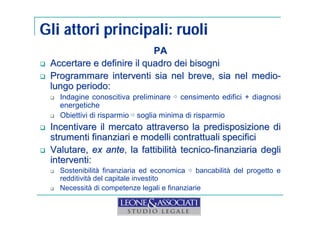 Gli attori principali: ruoli 
PA 
 Accertare e definire il quadro dei bisogni 
 Programmare interventi sia nel breve, sia nel medio-lungo 
periodo: 
 Indagine conoscitiva preliminare ⇨ censimento edifici + diagnosi 
energetiche 
 Obiettivi di risparmio ⇨ soglia minima di risparmio 
 Incentivare il mercato attraverso la predisposizione di 
strumenti finanziari e modelli contrattuali specifici 
 Valutare, ex ante, la fattibilità tecnico-finanziaria degli 
interventi: 
 Sostenibilità finanziaria ed economica ⇨ bancabilità del progetto e 
redditività del capitale investito 
 Necessità di competenze legali e finanziarie 
 