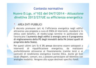 Contesto normativo 
Nuovo D.Lgs. n°102 del 04/7/2014 – Attuazione 
direttiva 2012/27/UE su efficienza energetica 
* AREA ENTI PUBBLICI 
Il decreto promuove (art 4) l’efficienza energetica negli edifici 
attraverso una proposta a cura di ENEA di interventi, standard e in 
ottica costi benefici, di medio-lungo termine in particolare che 
favoriscano l’aumento degli edifici a energia zero e il programma 
di miglioramento della PE degli immobili della PA (intesi quelli di 
proprietà dello Stato). 
Per questi ultimi (art 5) il 3% annuo dovranno essere sottoposti a 
interventi di riqualificazione energetica, da realizzarsi 
preferibilmente attraverso al finanziamento tramite terzi e ai 
contratti di rendimento energetico tramite ESCo. Anche gli Enti 
locali (Regioni, comuni, ecc.) possono partecipare all’obiettivo con 
analoghe modalità. Vengono allo scopo destinati specifici fondi. 
3 
 
