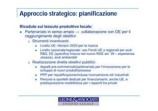 Approccio strategico: pianificazione 
Ricadute sul tessuto produttivo locale: 
 Partenariato in senso ampio → collaborazione con OE per il 
raggiungimento degli obiettivi 
 Strumenti incentivanti: 
 Livello UE: Horizon 2020 per la ricerca 
 Livello nazionale/regionale: uso Fondi UE o regionali per aiuti 
R&S, EE (specifica misura nel nuovo RGE art. 39 – esperienza 
Jessica), aiuti ambientali 
 Realizzazione diretta obiettivi pubblici: 
 Appalti pre-commerciali/partenariato per l’innovazione per lo 
sviluppo di nuovi prodotti/processi 
 PPP per riqualificazione/inclusa riconversione siti industriali 
 Percorsi e sportelli dedicati per finanziamenti, anche UE, e 
predisposizione modellistica per i rapporti tra privati 
 