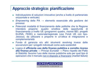 Approccio strategico: pianificazione 
 Individuazione di soluzioni innovative (anche a livello di partenariato 
orizzontale e verticale) 
 Empowering della PA → elemento essenziale alla gestione dei 
processi 
 Potenziali modalità di finanziamento delle politiche che la Regione 
intenderà proporre: quadro sinottico delle opportunità di 
finanziamento a livello UE (programmi quadro, risorse BEI, progetti 
ELENA, FEEE) e nazionale/regionale (uso Fondi UE con tipo- 
Jessica), da utilizzare o proporre in un’ottica di integrazione e 
complementarietà 
 Fondo di garanzia e/o altri strumenti revolving invece delle 
sovvenzioni per i progetti individuati come auto-sostenibili 
 Logica di efficiente uso della finanza pubblica e corretto ricorso 
alla finanza privata → Principi Eurostat → Pieno rispetto del Patto 
di Stabilità: favorire l’uso delle risorse pubbliche solo per quel tipo di 
operazioni che il mercato non è disposto a finanziare (market failure) 
 