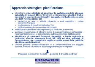 Approccio strategico: pianificazione 
 Identificare chiare direttrici di azioni per lo svolgimento delle strategie 
pubbliche in tema di EE (le “Direttrici”), evidenziandone obiettivi finali e 
intermedi e strumenti amministrativi adeguati, eventualmente creando 
una task force apposita, per 
 valutazione ex ante → fattibilità intervento → audit energetico + verifica 
economico-finanziaria 
 predisposizione di modelli contrattuali ad hoc 
 verifica-monitoraggio → esecuzione del contratto 
 Identificare incentivi nel settore privato (sia finanziari, sia sociali) 
 Verificare l’opportunità di attivare forme di programmazione partecipata - 
rappresentati imprese - e consultazione pubblica informale (débat public) 
 Identificare gli strumenti finanziari disponibili, a livello regionale e 
nazionale, nonché attraverso fondi UE, BEI ed altre modalità di 
finanziamento, per consentire la migliore strutturazione delle politiche 
identificate nelle Direttrici 
 Definire percorsi formativi/informativi e di sensibilizzazione dei soggetti 
coinvolti, nonché strumenti di accompagnamento per le imprese 
Preparare-incentivare il mercato → percorso di crescita condiviso 
 