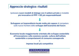 Approccio strategico: risultati 
Ipotizzare nuovi modelli di dialogo con il settore privato e modalità 
più innovative di PPP + OE più responsabilizzati 
Sviluppare un’imprenditoria locale molto più capace di competere 
sulle nuove frontiere dello sviluppo dell’economia del futuro 
Economia locale maggiormente orientata allo sviluppo sostenibile 
all’innovazione e alla coesione sociale: cultura dell’edilizia 
sostenibile e comportamenti di consumo consapevole 
+ 
imprese locali più competitive 
 