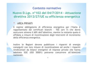 Contesto normativo 
Nuovo D.Lgs. n°102 del 04/7/2014 – Attuazione 
direttiva 2012/27/UE su efficienza energetica 
* AREA PRIVATI 
Il regime obbligatorio di efficienza energetica per l’Italia è 
rappresentato dai certificati bianchi – TEE (art 7) che dovrà 
assicurare almeno il 60% dell’obiettivo, mentre la restante quota è 
affidata a misure di incentivazione degli interventi di incremento 
della efficienza energetica. 
Inoltre le Regioni devono pubblicare i risparmi di energia 
conseguiti con loro misure di incentivazione ed anche i risparmi 
rendicontati da bilanci energetici di imprese private che hanno 
adottato SGE (ISO 50001) potranno concorrere all’obiettivo 
nazionale. 
5 
 