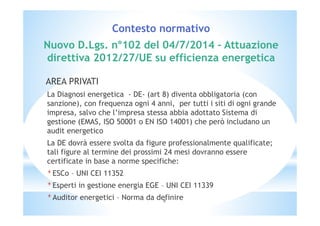 Contesto normativo 
Nuovo D.Lgs. n°102 del 04/7/2014 – Attuazione 
direttiva 2012/27/UE su efficienza energetica 
AREA PRIVATI 
La Diagnosi energetica - DE- (art 8) diventa obbligatoria (con 
sanzione), con frequenza ogni 4 anni, per tutti i siti di ogni grande 
impresa, salvo che l’impresa stessa abbia adottato Sistema di 
gestione (EMAS, ISO 50001 o EN ISO 14001) che però includano un 
audit energetico 
La DE dovrà essere svolta da figure professionalmente qualificate; 
tali figure al termine dei prossimi 24 mesi dovranno essere 
certificate in base a norme specifiche: 
*ESCo – UNI CEI 11352 
*Esperti in gestione energia EGE – UNI CEI 11339 
*Auditor energetici – Norma da definire 
6 
 