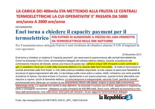 LA CARICA DEI 400mila STA METTENDO ALLA FRUSTA LE CENTRALI 
TERMOELETTRICHE LA CUI OPERATIVITA’ E’ PASSATA DA 5000 
ore/anno A 2000 ore/anno 
DICHIARAZIONI 
Enel torna a chiedere il capacity payment per il 
termoelettrico 
PER EVITARE DI AUMENTARE IL PREZZO DEL kWh PRODOTTO 
DA TERMOELETTRICO NELLE ORE NOTTURNE 
Per l'amministratore delegato Fulvio Conti rischiano di chiudere almeno 5 GW d'impianti di 
vari operatori 
22 Novembre 2013 
Enel torna a chiedere un sistema di "capacity payment", per assicurare la sopravvivenza alle centrali termoelettriche. 
Come ha dichiarato Fulvio Conti, amministratore delegato del colosso elettrico italiano, durante un'audizione alla 
commissione Industria del Senato, senza una misura di questo tipo «almeno cinque GW d'impianti a ciclo combinato a 
gas [ ] sarebbero chiusi per il crollo della domanda elettrica e la crescita delle fonti rinnovabili». Si tratta di remunerare le 
centrali alimentate dalle fonti fossili, in virtù della potenza installata disponibile, la sola capace di assicurare flessibilità e 
sicurezza di approvvigionamenti alla rete. Le tecnologie pulite come eolico e solare, infatti, richiedono una certa quantità 
di potenza di riserva, che deve entrare in funzione, rapidamente e con scarso preavviso, quando le fonti alternative non 
riescono a coprire i picchi di domanda elettrica. La remunerazione è indispensabile, secondo Conti, perché le centrali 
convenzionali sono attive per un numero di ore ampiamente inferiori alle attese, proprio a causa della concorrenza 
dell'energia verde. La capacità che rischia lo stop definitivo, ha precisato il numero uno di Enel, appartiene in larghissima 
parte a compagnie concorrenti. «Abbiamo un paio d'impianti da 400 MW totali. Sono nuovi, efficienti ed economici e non 
sono stati ammortizzati. Una volta chiusi, sono persi per sempre», ha poi aggiunto l'amministratore delegato. 
Fonte: http://energia24club.it/01NET/HP/0,1254,51_ART_156473,00.html 
 