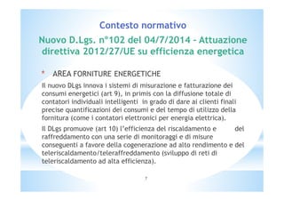 Contesto normativo 
Nuovo D.Lgs. n°102 del 04/7/2014 – Attuazione 
direttiva 2012/27/UE su efficienza energetica 
* AREA FORNITURE ENERGETICHE 
Il nuovo DLgs innova i sistemi di misurazione e fatturazione dei 
consumi energetici (art 9), in primis con la diffusione totale di 
contatori individuali intelligenti in grado di dare ai clienti finali 
precise quantificazioni dei consumi e del tempo di utilizzo della 
fornitura (come i contatori elettronici per energia elettrica). 
Il DLgs promuove (art 10) l’efficienza del riscaldamento e del 
raffreddamento con una serie di monitoraggi e di misure 
conseguenti a favore della cogenerazione ad alto rendimento e del 
teleriscaldamento/teleraffreddamento (sviluppo di reti di 
teleriscaldamento ad alta efficienza). 
7 
 