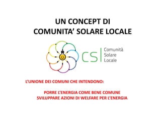 UN CONCEPT DI 
COMUNITA’ SOLARE LOCALE 
L’UNIONE DEI COMUNI CHE INTENDONO: 
PORRE L’ENERGIA COME BENE COMUNE 
SVILUPPARE AZIONI DI WELFARE PER L’ENERGIA 
 