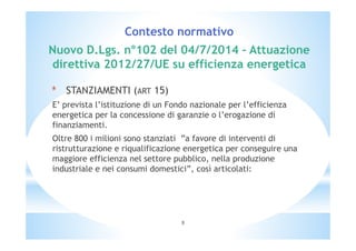 Contesto normativo 
Nuovo D.Lgs. n°102 del 04/7/2014 – Attuazione 
direttiva 2012/27/UE su efficienza energetica 
* STANZIAMENTI (ART 15) 
E’ prevista l’istituzione di un Fondo nazionale per l’efficienza 
energetica per la concessione di garanzie o l’erogazione di 
finanziamenti. 
Oltre 800 i milioni sono stanziati ”a favore di interventi di 
ristrutturazione e riqualificazione energetica per conseguire una 
maggiore efficienza nel settore pubblico, nella produzione 
industriale e nei consumi domestici”, così articolati: 
8 
 