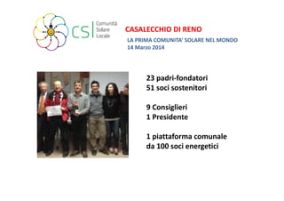 CASALECCHIO DI RENO 
LA PRIMA COMUNITA’ SOLARE NEL MONDO 
14 Marzo 2014 
23 padri‐fondatori 
51 soci sostenitori 
9 Consiglieri 
1 Presidente 
1 piattaforma comunale 
da 100 soci energetici 
 
