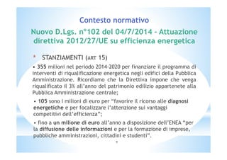 Contesto normativo 
Nuovo D.Lgs. n°102 del 04/7/2014 – Attuazione 
direttiva 2012/27/UE su efficienza energetica 
* STANZIAMENTI (ART 15) 
• 355 milioni nel periodo 2014-2020 per finanziare il programma di 
interventi di riqualificazione energetica negli edifici della Pubblica 
Amministrazione. Ricordiamo che la Direttiva impone che venga 
riqualificato il 3% all’anno del patrimonio edilizio appartenete alla 
Pubblica Amministrazione centrale; 
• 105 sono i milioni di euro per “favorire il ricorso alle diagnosi 
energetiche e per focalizzare l’attenzione sui vantaggi 
competitivi dell’efficienza”; 
• fino a un milione di euro all’anno a disposizione dell’ENEA “per 
la diffusione delle informazioni e per la formazione di imprese, 
pubbliche amministrazioni, cittadini e studenti”. 
9 
 