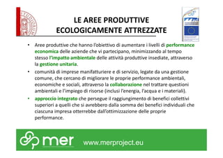 LE AREE PRODUTTIVE 
ECOLOGICAMENTE ATTREZZATE 
• Aree produttive che hanno l’obiettivo di aumentare i livelli di performance 
economica delle aziende che vi partecipano, minimizzando al tempo 
stesso l’impatto ambientale delle attività produttive insediate, attraverso 
la gestione unitaria. 
• comunità di imprese manifatturiere e di servizio, legate da una gestione 
comune, che cercano di migliorare le proprie performance ambientali, 
economiche e sociali, attraverso la collaborazione nel trattare questioni 
ambientali e l’impiego di risorse (inclusi l’energia, l’acqua e i materiali). 
• approccio integrato che persegue il raggiungimento di benefici collettivi 
superiori a quelli che si avrebbero dalla somma dei benefici individuali che 
ciascuna impresa otterrebbe dall’ottimizzazione delle proprie 
performance. 
www.merproject.eu 
 