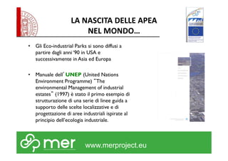 LA NASCITA DELLE APEA 
NEL MONDO… 
• Gli Eco-industrial Parks si sono diffusi a 
partire dagli anni ‘90 in USA e 
successivamente in Asia ed Europa 
• Manuale dell’UNEP (United Nations 
Environment Programme) “The 
environmental Management of industrial 
estates” (1997) è stato il primo esempio di 
strutturazione di una serie di linee guida a 
supporto delle scelte localizzative e di 
progettazione di aree industriali ispirate al 
principio dell’ecologia industriale. 
www.merproject.eu 
 