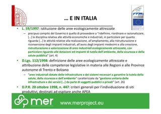 … E IN ITALIA 
• L. 59/1997: istituzione delle aree ecologicamente attrezzate 
– precipuo compito del Governo è quello di provvedere a “ridefinire, riordinare e razionalizzare, 
[…] la disciplina relativa alle attività economiche e industriali, in particolare per quanto 
riguarda […] le attività relative alla realizzazione, all'ampliamento, alla ristrutturazione e 
riconversione degli impianti industriali, all'avvio degli impianti medesimi e alla creazione, 
ristrutturazione e valorizzazione di aree industriali ecologicamente attrezzate, con 
particolare riguardo alle dotazioni ed impianti di tutela dell'ambiente, della sicurezza e della 
salute pubblica” (art. 4) 
• D.Lgs. 112/1998: definizione delle aree ecologicamente attrezzate e 
attribuzione delle competenze legislative in materia alle Regioni e alle Province 
autonome di Trento e Bolzano 
– “aree industriali dotate delle infrastrutture e dei sistemi necessari a garantire la tutela della 
salute, della sicurezza e dell'ambiente” caratterizzate da “gestione unitaria delle 
infrastrutture e dei servizi […] da parte di soggetti pubblici o privati” (art. 26) 
• D.P.R. 20 ottobre 1998, n. 447: criteri generali per l’individuazione di siti 
produttivi, destinati ad ospitare anche APEA 
www.merproject.eu 
 