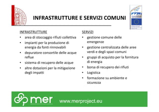 INFRASTRUTTURE E SERVIZI COMUNI 
INFRASTRUTTURE 
• area di stoccaggio rifiuti collettiva 
• impianti per la produzione di 
energia da fonti rinnovabili 
• depuratore consortile delle acque 
www.merproject.eu 
reflue 
• sistema di recupero delle acque 
• altre dotazioni per la mitigazione 
degli impatti 
SERVIZI 
• gestione comune delle 
emergenze 
• gestione centralizzata delle aree 
verdi e degli spazi comuni 
• gruppi di acquisto per la fornitura 
di energia 
• borsa di recupero dei rifiuti 
• Logistica 
• formazione su ambiente e 
sicurezza 
 
