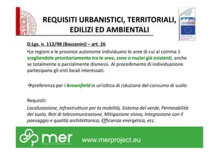 REQUISITI URBANISTICI, TERRITORIALI, 
EDILIZI ED AMBIENTALI 
D.Lgs. n. 112/98 (Bassanini) – art. 26 
•Le regioni e le province autonome individuano le aree di cui al comma 1 
scegliendole prioritariamente tra le aree, zone o nuclei già esistenti, anche 
se totalmente o parzialmente dismessi. Al procedimento di individuazione 
partecipano gli enti locali interessati. 
preferenza per i brownfield in un’ottica di riduzione del consumo di suolo 
Requisiti: 
Localizzazione, Infrastrutture per la mobilità, Sistema del verde, Permeabilità 
del suolo, Reti di telecomunicazione, Mitigazione visiva, Integrazione con il 
paesaggio e qualità architettonica, Efficienza energetica, ecc. 
www.merproject.eu 
 