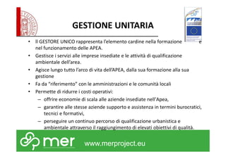 GESTIONE UNITARIA 
• ll GESTORE UNICO rappresenta l’elemento cardine nella formazione e 
nel funzionamento delle APEA. 
• Gestisce i servizi alle imprese insediate e le attività di qualificazione 
www.merproject.eu 
ambientale dell’area. 
• Agisce lungo tutto l’arco di vita dell’APEA, dalla sua formazione alla sua 
gestione 
• Fa da “riferimento” con le amministrazioni e le comunità locali 
• Permette di ridurre i costi operativi: 
– offrire economie di scala alle aziende insediate nell'Apea, 
– garantire alle stesse aziende supporto e assistenza in termini burocratici, 
tecnici e formativi, 
– perseguire un continuo percorso di qualificazione urbanistica e 
ambientale attraverso il raggiungimento di elevati obiettivi di qualità. 
 