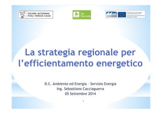 La strategia regionale per 
l’efficientamento energetico 
D.C. Ambiente ed Energia – Servizio Energia 
Ing. Sebastiano Cacciaguerra 
05 Settembre 2014 
1 
 