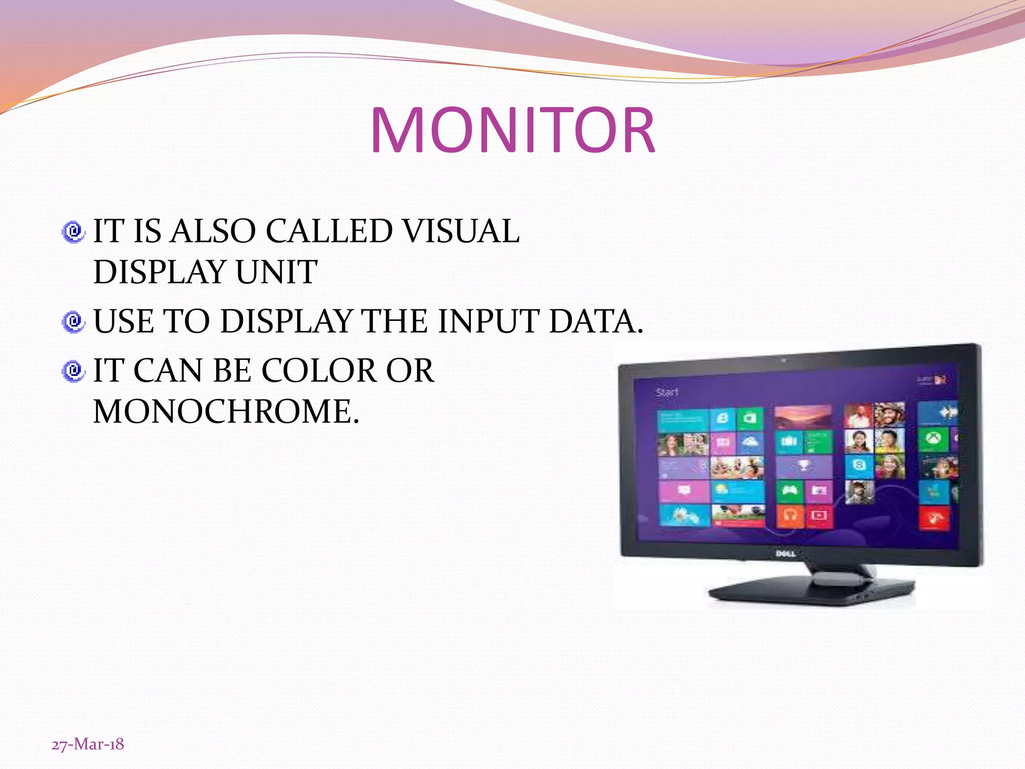 MONITOR
IT IS ALSO CALLED VISUAL
DISPLAY UNIT
USE TO DISPLAY THE INPUT DATA.
IT CAN BE COLOR OR
MONOCHROME.
27-Mar-18
 