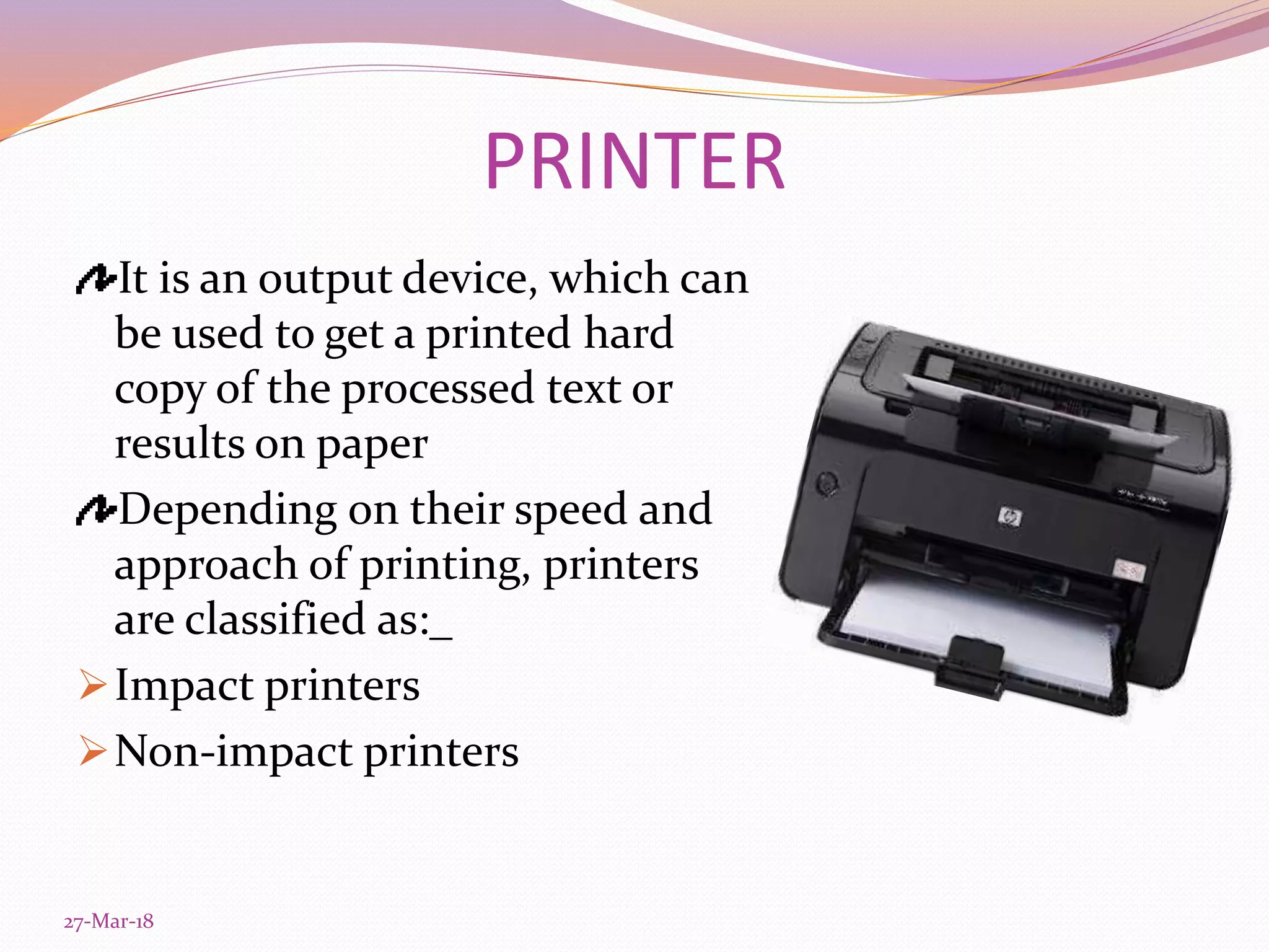 PRINTER
It is an output device, which can
be used to get a printed hard
copy of the processed text or
results on paper
Depending on their speed and
approach of printing, printers
are classified as:_
Impact printers
Non-impact printers
27-Mar-18
 