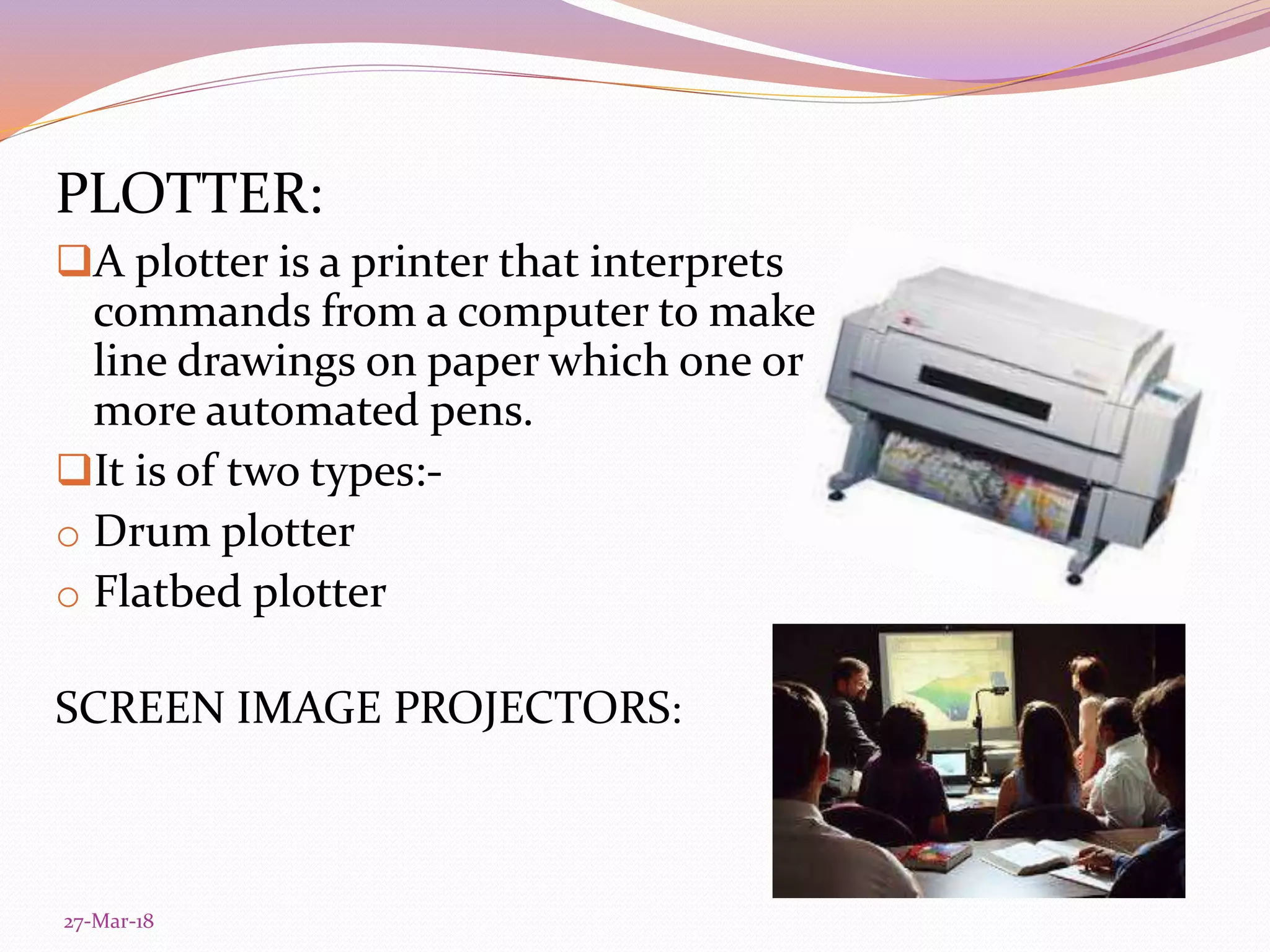 PLOTTER:
A plotter is a printer that interprets
commands from a computer to make
line drawings on paper which one or
more automated pens.
It is of two types:-
o Drum plotter
o Flatbed plotter
SCREEN IMAGE PROJECTORS:
27-Mar-18
 