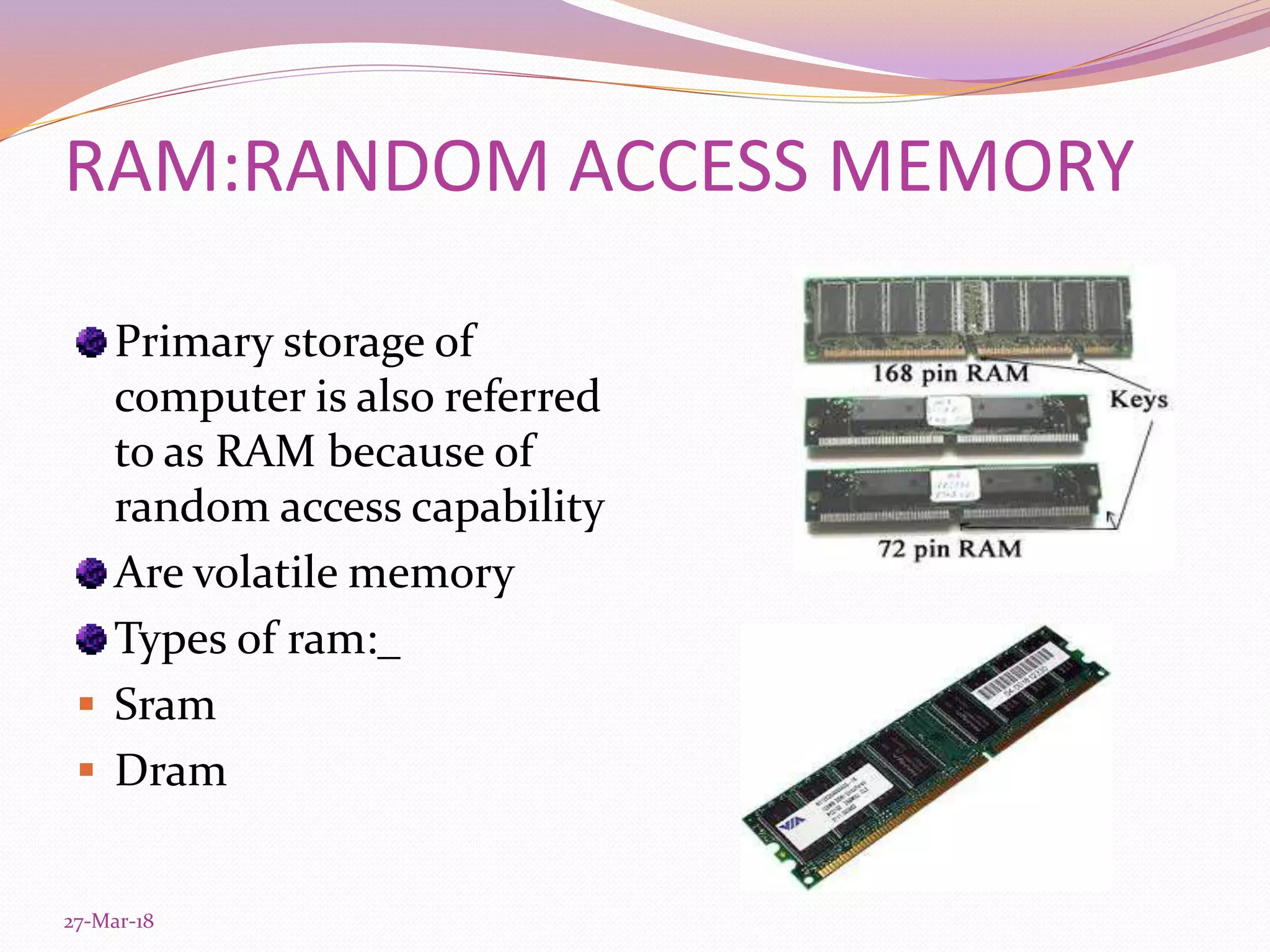 RAM:RANDOM ACCESS MEMORY
Primary storage of
computer is also referred
to as RAM because of
random access capability
Are volatile memory
Types of ram:_
 Sram
 Dram
27-Mar-18
 