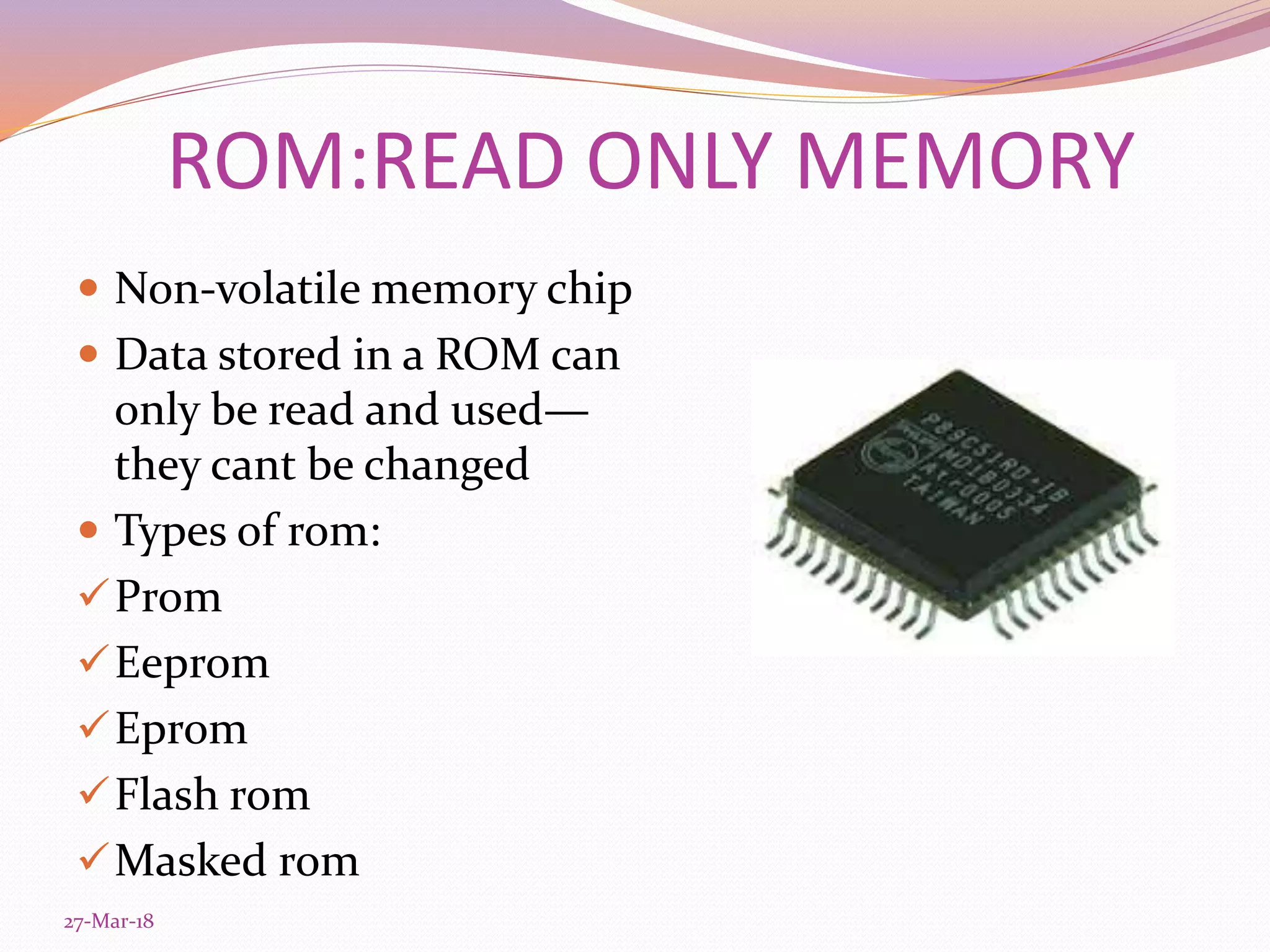 ROM:READ ONLY MEMORY
 Non-volatile memory chip
 Data stored in a ROM can
only be read and used—
they cant be changed
 Types of rom:
Prom
Eeprom
Eprom
Flash rom
Masked rom
27-Mar-18
 