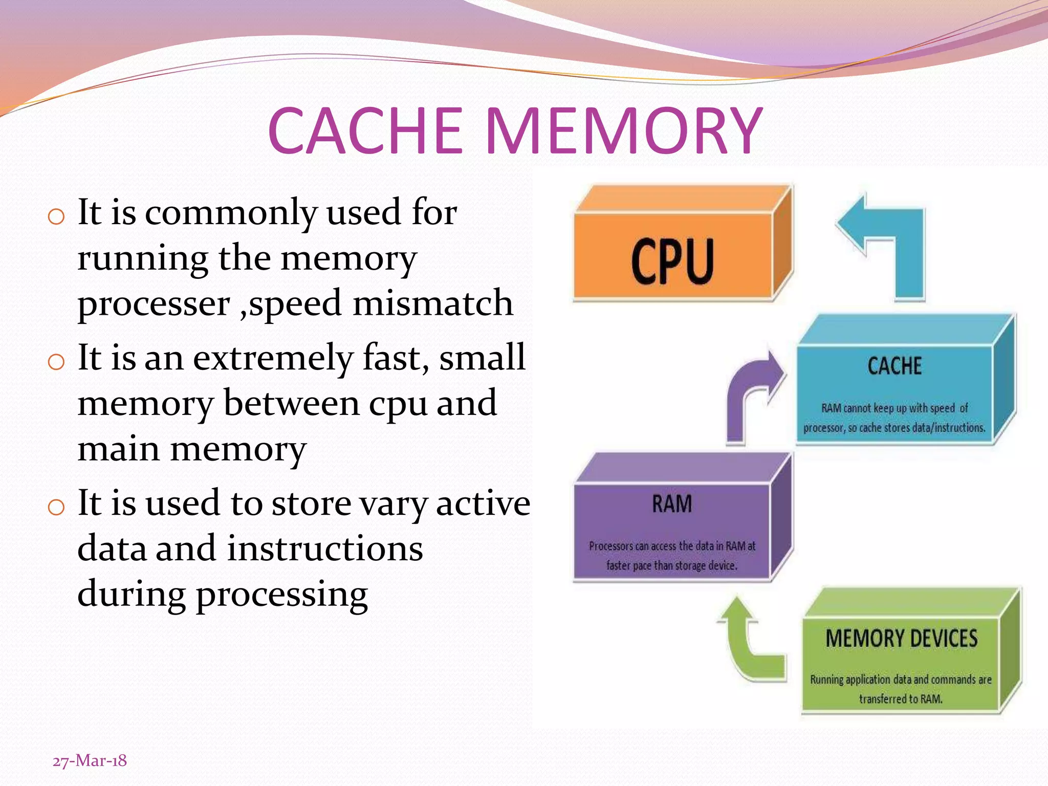 CACHE MEMORY
o It is commonly used for
running the memory
processer ,speed mismatch
o It is an extremely fast, small
memory between cpu and
main memory
o It is used to store vary active
data and instructions
during processing
27-Mar-18
 