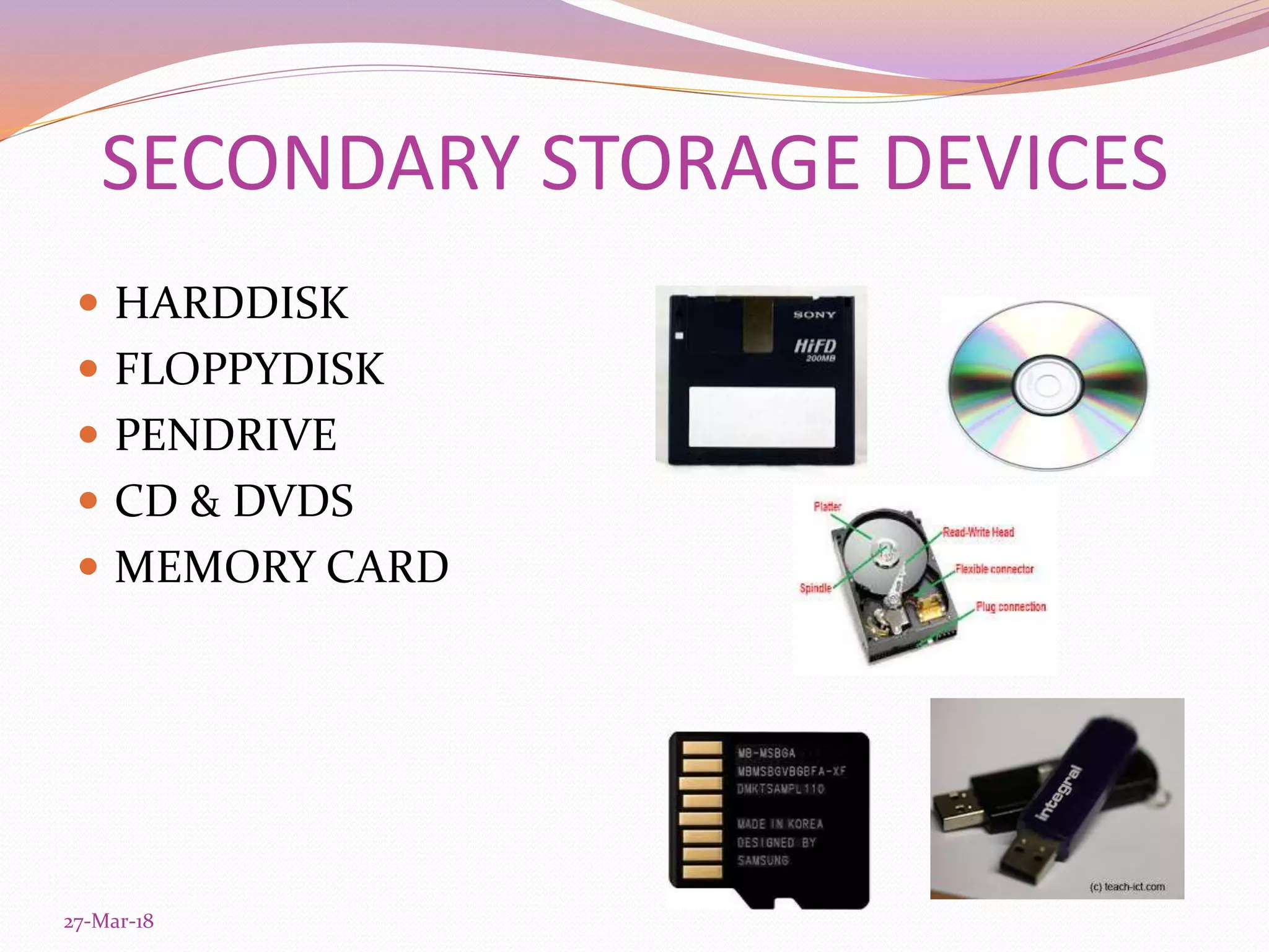 SECONDARY STORAGE DEVICES
 HARDDISK
 FLOPPYDISK
 PENDRIVE
 CD & DVDS
 MEMORY CARD
27-Mar-18
 
