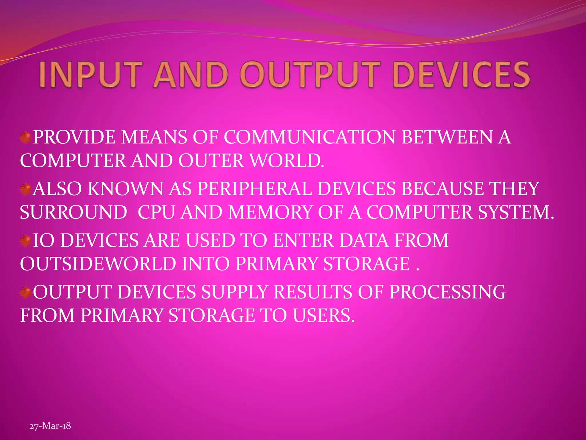 PROVIDE MEANS OF COMMUNICATION BETWEEN A
COMPUTER AND OUTER WORLD.
ALSO KNOWN AS PERIPHERAL DEVICES BECAUSE THEY
SURROUND CPU AND MEMORY OF A COMPUTER SYSTEM.
IO DEVICES ARE USED TO ENTER DATA FROM
OUTSIDEWORLD INTO PRIMARY STORAGE .
OUTPUT DEVICES SUPPLY RESULTS OF PROCESSING
FROM PRIMARY STORAGE TO USERS.
27-Mar-18
 