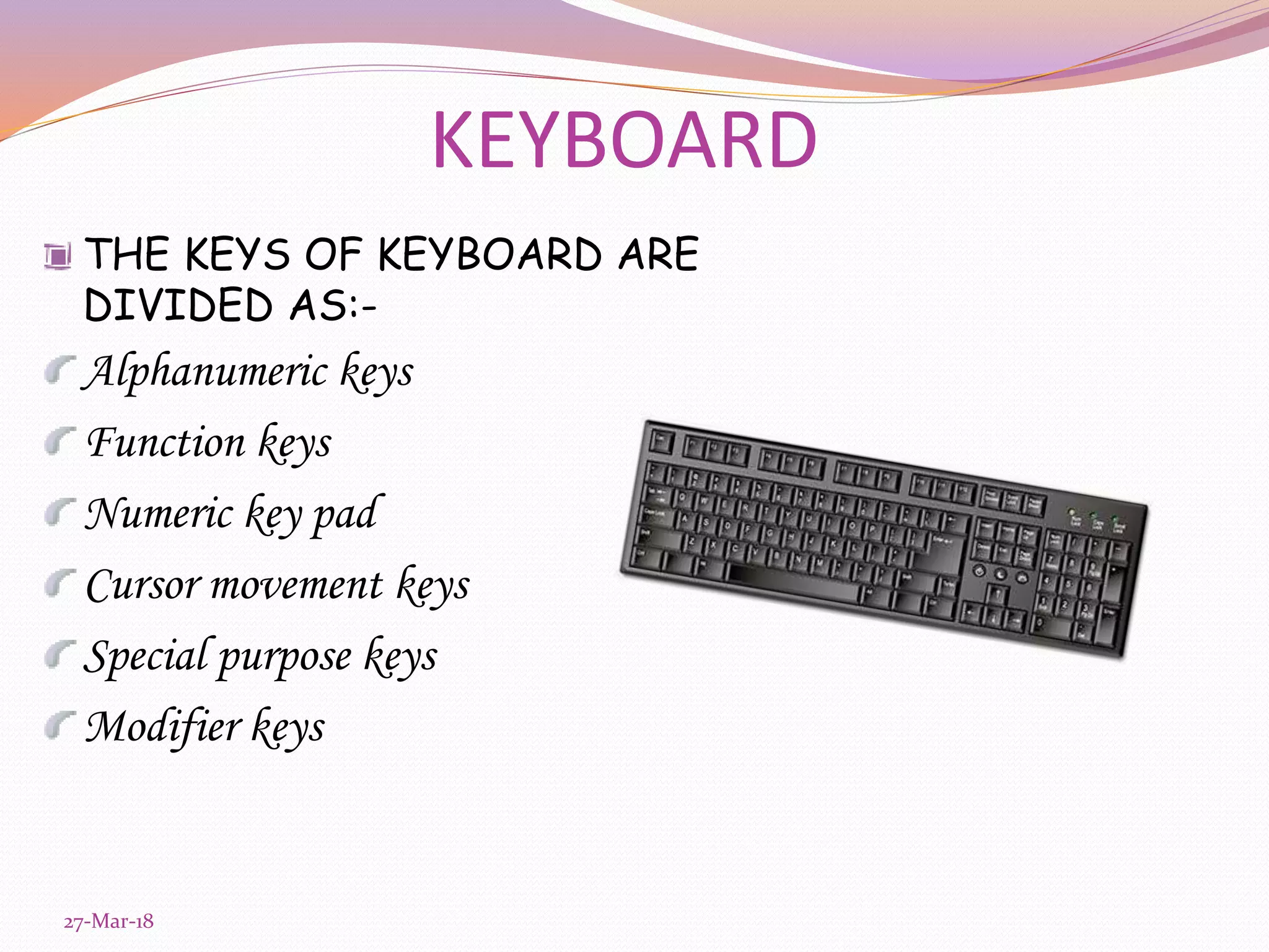 KEYBOARD
THE KEYS OF KEYBOARD ARE
DIVIDED AS:-
Alphanumeric keys
Function keys
Numeric key pad
Cursor movement keys
Special purpose keys
Modifier keys
27-Mar-18
 