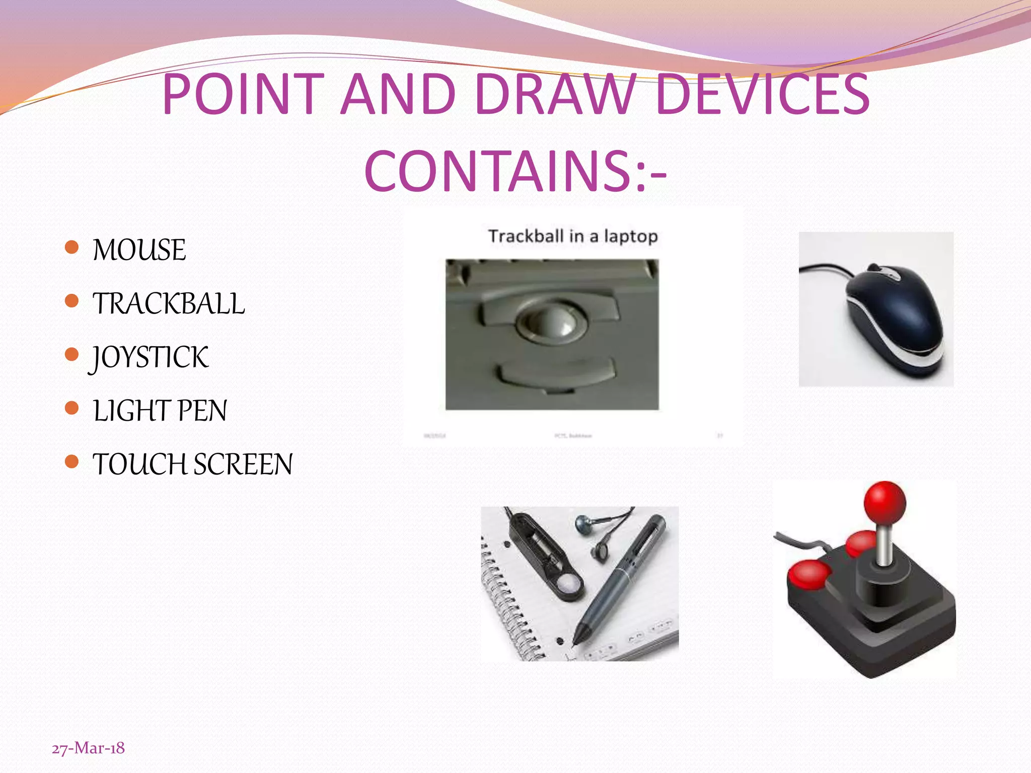 POINT AND DRAW DEVICES
CONTAINS:-
 MOUSE
 TRACKBALL
 JOYSTICK
 LIGHT PEN
 TOUCH SCREEN
27-Mar-18
 
