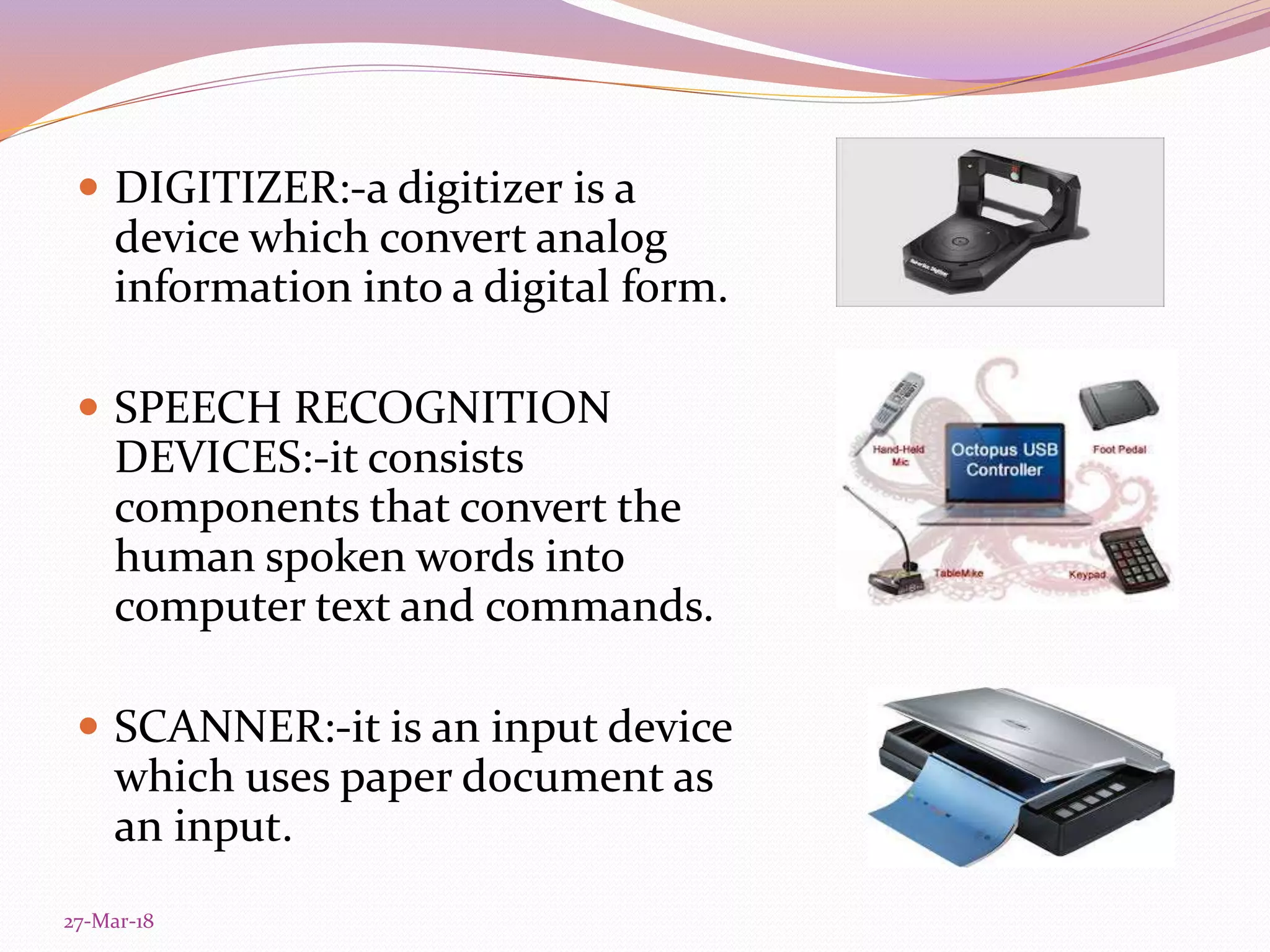  DIGITIZER:-a digitizer is a
device which convert analog
information into a digital form.
 SPEECH RECOGNITION
DEVICES:-it consists
components that convert the
human spoken words into
computer text and commands.
 SCANNER:-it is an input device
which uses paper document as
an input.
27-Mar-18
 