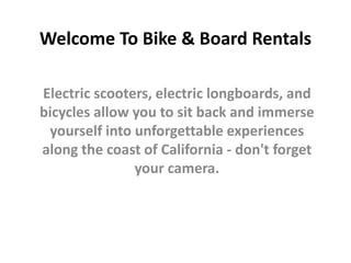 Welcome To Bike & Board Rentals
Electric scooters, electric longboards, and
bicycles allow you to sit back and immerse
yourself into unforgettable experiences
along the coast of California - don't forget
your camera.
 