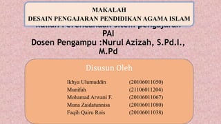 Disusun guna memenuhi Tugas mata
kuliah Perencanaan sitem pengajaran
PAI
Dosen Pengampu :Nurul Azizah, S.Pd.I.,
M.Pd
MAKALAH
DESAIN PENGAJARAN PENDIDIKAN AGAMA ISLAM
Disusun Oleh
Ikhya Ulumuddin (20106011050)
Munifah (21106011204)
Mohamad Arwani F. (20106011067)
Muna Zaidatunnisa (20106011080)
Faqih Qairu Rois (20106011038)
 