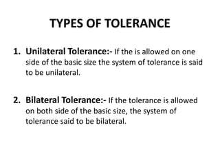TYPES OF TOLERANCE
1. Unilateral Tolerance:- If the is allowed on one
side of the basic size the system of tolerance is said
to be unilateral.
2. Bilateral Tolerance:- If the tolerance is allowed
on both side of the basic size, the system of
tolerance said to be bilateral.
 