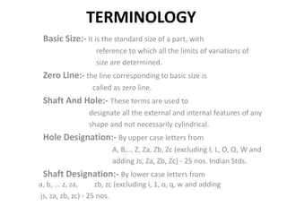 TERMINOLOGY
Basic Size:- It is the standard size of a part, with
reference to which all the limits of variations of
size are determined.
Zero Line:- the line corresponding to basic size is
called as zero line.
Shaft And Hole:- These terms are used to
designate all the external and internal features of any
shape and not necessarily cylindrical.
Hole Designation:- By upper case letters from
A, B,... Z, Za, Zb, Zc (excluding I, L, O, Q, W and
adding Js, Za, Zb, Zc) - 25 nos. Indian Stds.
Shaft Designation:- By lower case letters from
a, b, ... z, za, zb, zc (excluding i, 1, o, q, w and adding
js, za, zb, zc) - 25 nos.
 
