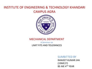 INSTITUTE OF ENGINEERING & TECHNOLOGY KHANDARI
CAMPUS AGRA
MECHANICAL DEPARTMENT
A Seminar on
LIMIT FITS AND TOLERANCES
SUMBITTED BY
RANJEET KUMAR JHA
(19ME27)
BE-ME 4TH YEAR
 