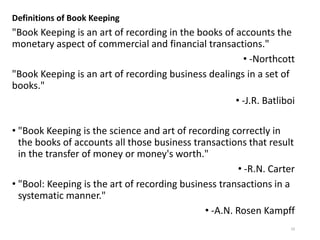 Definitions of Book Keeping
"Book Keeping is an art of recording in the books of accounts the
monetary aspect of commercial and financial transactions."
• -Northcott
"Book Keeping is an art of recording business dealings in a set of
books."
• -J.R. Batliboi
• "Book Keeping is the science and art of recording correctly in
the books of accounts all those business transactions that result
in the transfer of money or money's worth."
• -R.N. Carter
• "Bool: Keeping is the art of recording business transactions in a
systematic manner."
• -A.N. Rosen Kampff
10
 