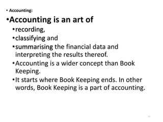 • Accounting:
•Accounting is an art of
•recording,
•classifying and
•summarising the financial data and
interpreting the results thereof.
•Accounting is a wider concept than Book
Keeping.
•It starts where Book Keeping ends. In other
words, Book Keeping is a part of accounting.
11
 